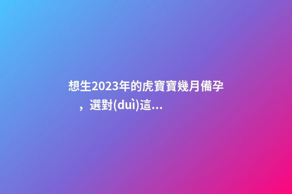 想生2023年的虎寶寶幾月備孕，選對(duì)這幾個(gè)月就好了